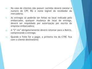 e) No caso de clientes não possuir carimbo deverá constar o
numero do CPF, RG e nome legível do recebedor da
mercadoria;
f) As entregas só poderão ser feitas no local indicado pelo
embarcador, qualquer mudança de local de entrega,
deverá ser respaldado por autorização por escrito da
empresa embarcadora;
g) A “2º via” obrigatoriamente deverá retornar para a Matriz,
comprovando a entrega;
h) Quando o frete for a pagar, a primeira via do CTRC fica
com o cliente destinatário;
 