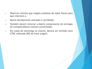 i) Observar clientes que exigem canhotos de notas fiscais para
que retornem a
j) Matriz devidamente assinada e carimbada;
k) Também devem retornar a Matriz comprovante de entregas
de transportadoras conosco conveniadas;
l) Em casos de reentrega no cliente, deverá ser emitido novo
CTRC cobrando 50% do frete origem.
 
