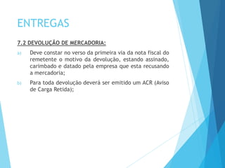 ENTREGAS
7.2 DEVOLUÇÃO DE MERCADORIA:
a) Deve constar no verso da primeira via da nota fiscal do
remetente o motivo da devolução, estando assinado,
carimbado e datado pela empresa que esta recusando
a mercadoria;
b) Para toda devolução deverá ser emitido um ACR (Aviso
de Carga Retida);
 