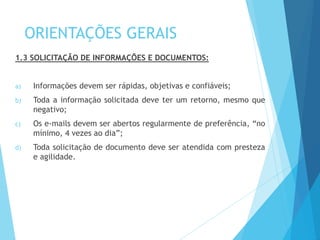 ORIENTAÇÕES GERAIS
1.3 SOLICITAÇÃO DE INFORMAÇÕES E DOCUMENTOS:
a) Informações devem ser rápidas, objetivas e confiáveis;
b) Toda a informação solicitada deve ter um retorno, mesmo que
negativo;
c) Os e-mails devem ser abertos regularmente de preferência, “no
mínimo, 4 vezes ao dia”;
d) Toda solicitação de documento deve ser atendida com presteza
e agilidade.
 