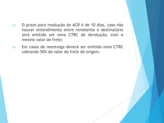 d) O prazo para resolução do ACR é de 10 dias, caso não
houver entendimento entre remetente e destinatário
será emitido um novo CTRC de devolução, com o
mesmo valor de frete;
e) Em casos de reentrega deverá ser emitido novo CTRC
cobrando 50% do valor do frete de origem.
 
