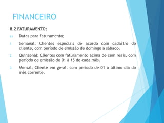 FINANCEIRO
8.2 FATURAMENTO:
a) Datas para faturamento;
1. Semanal: Clientes especiais de acordo com cadastro do
cliente, com período de emissão de domingo a sábado.
2. Quinzenal: Clientes com faturamento acima de cem reais, com
período de emissão de 01 à 15 de cada mês.
3. Mensal; Cliente em geral, com período de 01 à último dia do
mês corrente.
 