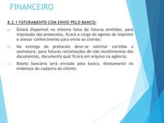 FINANCEIRO
8.2.1 FATURAMENTO COM ENVIO PELO BANCO:
a) Estará disponível no sistema faixa de faturas emitidas, para
impressão dos protocolos, ficará a cargo do agente de imprimir
e anexar conhecimento para envio ao cliente;
b) Na entrega do protocolo deve-se solicitar carimbo a
assinatura, para futuras reclamações de não recebimentos dos
documentos, documento qual ficará em arquivo na agência;
c) Boleto bancário será enviado pelo banco, diretamente no
endereço do cadastro do cliente.
 