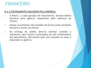 FINANCEIRO
8.2.2 FATURAMENTO COM ENVIO PELA EMPRESA:
a) A Matriz, a cada geração de faturamento, enviará boleto
bancário para agência responsável pela cobrança ao
cliente;
b) Anexar as primeiras vias tomador do serviço junto ao boleto
bancário e enviar ao cliente;
c) Na entrega do boleto deve-se solicitar carimbo a
assinatura, para futuras reclamações de não recebimentos
dos documentos, documento qual será lançado no caixa e
arquivado na agência.
 