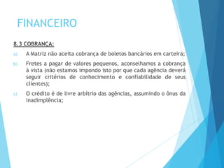 FINANCEIRO
8.3 COBRANÇA:
a) A Matriz não aceita cobrança de boletos bancários em carteira;
b) Fretes a pagar de valores pequenos, aconselhamos a cobrança
à vista (não estamos impondo isto por que cada agência deverá
seguir critérios de conhecimento e confiabilidade de seus
clientes);
c) O crédito é de livre arbítrio das agências, assumindo o ônus da
inadimplência;
 