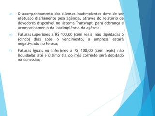 d) O acompanhamento dos clientes inadimplentes deve de ser
efetuado diariamente pela agência, através do relatório de
devedores disponível no sistema Transvapt, para cobrança e
acompanhamento da inadimplência da agência.
e) Faturas superiores a R$ 100,00 (cem reais) não liquidadas 5
(cinco) dias após o vencimento, a empresa estará
negativando no Serasa;
f) Faturas iguais ou inferiores a R$ 100,00 (cem reais) não
liquidadas até o último dia do mês corrente será debitado
na comissão;
 