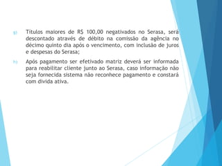 g) Títulos maiores de R$ 100,00 negativados no Serasa, será
descontado através de débito na comissão da agência no
décimo quinto dia após o vencimento, com inclusão de juros
e despesas do Serasa;
h) Após pagamento ser efetivado matriz deverá ser informada
para reabilitar cliente junto ao Serasa, caso informação não
seja fornecida sistema não reconhece pagamento e constará
com divida ativa.
 