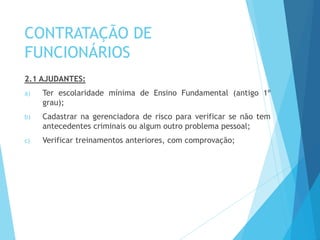 CONTRATAÇÃO DE
FUNCIONÁRIOS
2.1 AJUDANTES:
a) Ter escolaridade mínima de Ensino Fundamental (antigo 1º
grau);
b) Cadastrar na gerenciadora de risco para verificar se não tem
antecedentes criminais ou algum outro problema pessoal;
c) Verificar treinamentos anteriores, com comprovação;
 