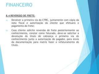 FINANCEIRO
8.4 REVERSÃO DE FRETE:
a) Devolver a primeira via do CTRC, juntamente com cópia da
nota fiscal e autorização do cliente que efetuará o
pagamento do frete;
b) Caso cliente solicite reversão de frete posteriormente ao
conhecimento, constar como faturado, deve-se solicitar a
devolução do titulo de cobrança e primeira via do
conhecimento junto a autorização do pagador, para envio
da documentação para matriz fazer o refaturamento do
titulo.
 