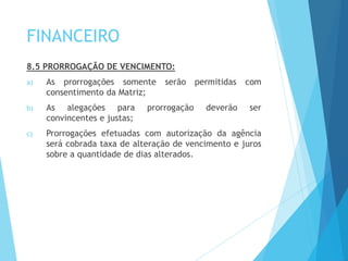 FINANCEIRO
8.5 PRORROGAÇÃO DE VENCIMENTO:
a) As prorrogações somente serão permitidas com
consentimento da Matriz;
b) As alegações para prorrogação deverão ser
convincentes e justas;
c) Prorrogações efetuadas com autorização da agência
será cobrada taxa de alteração de vencimento e juros
sobre a quantidade de dias alterados.
 