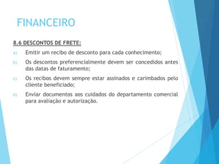 FINANCEIRO
8.6 DESCONTOS DE FRETE:
a) Emitir um recibo de desconto para cada conhecimento;
b) Os descontos preferencialmente devem ser concedidos antes
das datas de faturamento;
c) Os recibos devem sempre estar assinados e carimbados pelo
cliente beneficiado;
d) Enviar documentos aos cuidados do departamento comercial
para avaliação e autorização.
 