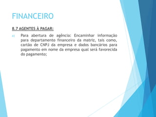 FINANCEIRO
8.7 AGENTES À PAGAR:
a) Para abertura de agência: Encaminhar informação
para departamento financeiro da matriz, tais como,
cartão de CNPJ da empresa e dados bancários para
pagamento em nome da empresa qual será favorecida
do pagamento;
 