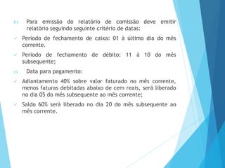 b) Para emissão do relatório de comissão deve emitir
relatório seguindo seguinte critério de datas:
 Período de fechamento de caixa: 01 à último dia do mês
corrente.
 Período de fechamento de débito: 11 à 10 do mês
subsequente;
c) Data para pagamento:
 Adiantamento 40% sobre valor faturado no mês corrente,
menos faturas debitadas abaixo de cem reais, será liberado
no dia 05 do mês subsequente ao mês corrente;
 Saldo 60% será liberado no dia 20 do mês subsequente ao
mês corrente.
 