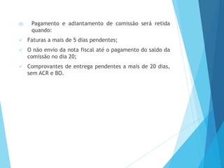 d) Pagamento e adiantamento de comissão será retida
quando:
 Faturas a mais de 5 dias pendentes;
 O não envio da nota fiscal até o pagamento do saldo da
comissão no dia 20;
 Comprovantes de entrega pendentes a mais de 20 dias,
sem ACR e BO.
 