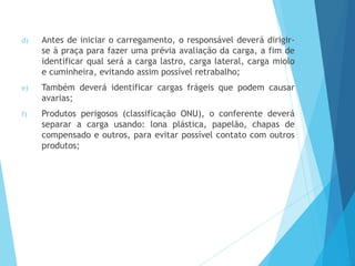 d) Antes de iniciar o carregamento, o responsável deverá dirigir-
se à praça para fazer uma prévia avaliação da carga, a fim de
identificar qual será a carga lastro, carga lateral, carga miolo
e cuminheira, evitando assim possível retrabalho;
e) Também deverá identificar cargas frágeis que podem causar
avarias;
f) Produtos perigosos (classificação ONU), o conferente deverá
separar a carga usando: lona plástica, papelão, chapas de
compensado e outros, para evitar possível contato com outros
produtos;
 