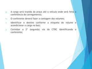 g) A carga será trazida da praça até o veículo onde será feita a
conferência do carregamento;
h) O conferente deverá fazer a contagem dos volumes;
i) Identificar o destino conforme a etiqueta do volume e
acondicionar a carga no baú;
j) Carimbar a 2ª (segunda) via do CTRC identificando o
conferente;
 