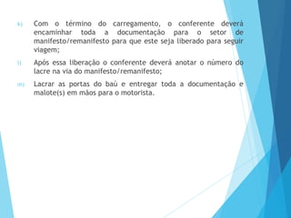 k) Com o término do carregamento, o conferente deverá
encaminhar toda a documentação para o setor de
manifesto/remanifesto para que este seja liberado para seguir
viagem;
l) Após essa liberação o conferente deverá anotar o número do
lacre na via do manifesto/remanifesto;
m) Lacrar as portas do baú e entregar toda a documentação e
malote(s) em mãos para o motorista.
 