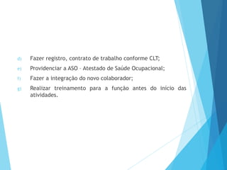 d) Fazer registro, contrato de trabalho conforme CLT;
e) Providenciar a ASO – Atestado de Saúde Ocupacional;
f) Fazer a integração do novo colaborador;
g) Realizar treinamento para a função antes do início das
atividades.
 