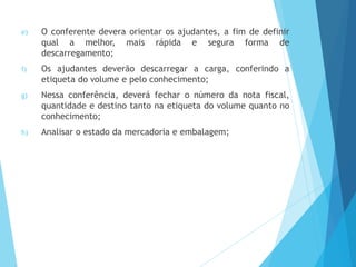e) O conferente devera orientar os ajudantes, a fim de definir
qual a melhor, mais rápida e segura forma de
descarregamento;
f) Os ajudantes deverão descarregar a carga, conferindo a
etiqueta do volume e pelo conhecimento;
g) Nessa conferência, deverá fechar o número da nota fiscal,
quantidade e destino tanto na etiqueta do volume quanto no
conhecimento;
h) Analisar o estado da mercadoria e embalagem;
 