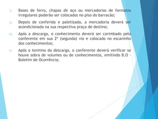 i) Bases de ferro, chapas de aço ou mercadorias de formatos
irregulares poderão ser colocados no piso do barracão;
j) Depois de conferida e paletizada, a mercadoria deverá ser
acondicionada na sua respectiva praça de destino;
k) Após a descarga, o conhecimento deverá ser carimbado pelo
conferente em sua 2ª (segunda) via e colocado no escaninho
dos conhecimentos;
l) Após o termino da descarga, o conferente deverá verificar se
houve sobra de volumes ou de conhecimentos, emitindo B.O –
Boletim de Ocorrência;
 
