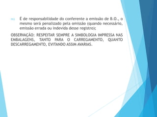 m) É de responsabilidade do conferente a emissão de B.O., o
mesmo será penalizado pela omissão (quando necessário,
emissão errada ou indevida desse registro);
OBSERVAÇÃO: RESPEITAR SEMPRE A SIMBOLOGIA IMPRESSA NAS
EMBALAGENS, TANTO PARA O CARREGAMENTO, QUANTO
DESCARREGAMENTO, EVITANDO ASSIM AVARIAS.
 