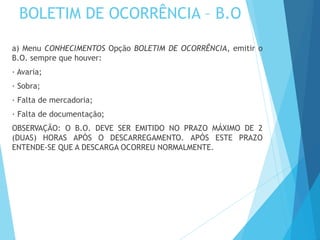 BOLETIM DE OCORRÊNCIA – B.O
a) Menu CONHECIMENTOS Opção BOLETIM DE OCORRÊNCIA, emitir o
B.O. sempre que houver:
· Avaria;
· Sobra;
· Falta de mercadoria;
· Falta de documentação;
OBSERVAÇÃO: O B.O. DEVE SER EMITIDO NO PRAZO MÁXIMO DE 2
(DUAS) HORAS APÓS O DESCARREGAMENTO. APÓS ESTE PRAZO
ENTENDE-SE QUE A DESCARGA OCORREU NORMALMENTE.
 