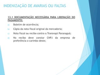 INDENIZAÇÃO DE AVARIAS OU FALTAS
13.1 DOCUMENTAÇÃO NECESSÁRIA PARA LIBERAÇÃO DO
PAGAMENTO:
a) Boletim de ocorrência;
b) Cópia da nota fiscal original da mercadoria;
c) Nota fiscal ou recibo contra a Transvapt Paranaguá;
d) No recibo deve constar CNPJ da empresa de
preferência o carimbo deste;
 