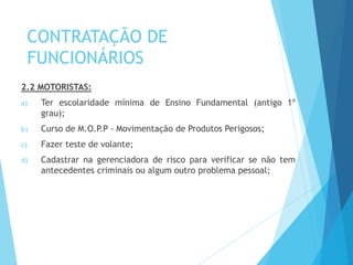 CONTRATAÇÃO DE
FUNCIONÁRIOS
2.2 MOTORISTAS:
a) Ter escolaridade mínima de Ensino Fundamental (antigo 1º
grau);
b) Curso de M.O.P.P - Movimentação de Produtos Perigosos;
c) Fazer teste de volante;
d) Cadastrar na gerenciadora de risco para verificar se não tem
antecedentes criminais ou algum outro problema pessoal;
 
