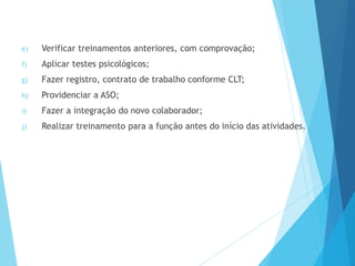 e) Verificar treinamentos anteriores, com comprovação;
f) Aplicar testes psicológicos;
g) Fazer registro, contrato de trabalho conforme CLT;
h) Providenciar a ASO;
i) Fazer a integração do novo colaborador;
j) Realizar treinamento para a função antes do início das atividades.
 