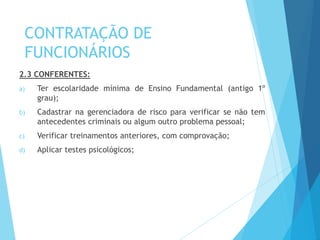 CONTRATAÇÃO DE
FUNCIONÁRIOS
2.3 CONFERENTES:
a) Ter escolaridade mínima de Ensino Fundamental (antigo 1º
grau);
b) Cadastrar na gerenciadora de risco para verificar se não tem
antecedentes criminais ou algum outro problema pessoal;
c) Verificar treinamentos anteriores, com comprovação;
d) Aplicar testes psicológicos;
 