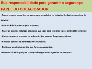 • Cumprir as normas e leis de segurança e medicina do trabalho, inclusive as ordens de
serviço;
• Usar os EPIs fornecido pela empresa;
• Fazer os exames médicos previstos que você será informado pelo ambulatório médico;
• Colaborar com a empresa na aplicação das Normas Regulamentadoras;
• Solicitar permissão para trabalhos especiais;
• Participar dos treinamentos que forem convocados.
•Informar a SSMA qualquer condição insegura ou sugestões de melhoria.
Sua responsabilidade para garantir a segurança
PAPEL DO COLABORADOR
 