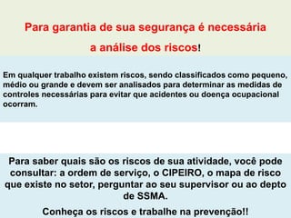 Para saber quais são os riscos de sua atividade, você pode
consultar: a ordem de serviço, o CIPEIRO, o mapa de risco
que existe no setor, perguntar ao seu supervisor ou ao depto
de SSMA.
Conheça os riscos e trabalhe na prevenção!!
Para garantia de sua segurança é necessária
a análise dos riscos!
Em qualquer trabalho existem riscos, sendo classificados como pequeno,
médio ou grande e devem ser analisados para determinar as medidas de
controles necessárias para evitar que acidentes ou doença ocupacional
ocorram.
 