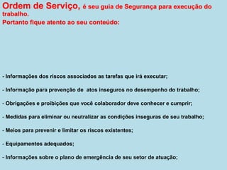 Ordem de Serviço, é seu guia de Segurança para execução do
trabalho.
Portanto fique atento ao seu conteúdo:
- Informações dos riscos associados as tarefas que irá executar;
- Informação para prevenção de atos inseguros no desempenho do trabalho;
- Obrigações e proibições que você colaborador deve conhecer e cumprir;
- Medidas para eliminar ou neutralizar as condições inseguras de seu trabalho;
- Meios para prevenir e limitar os riscos existentes;
- Equipamentos adequados;
- Informações sobre o plano de emergência de seu setor de atuação;
 