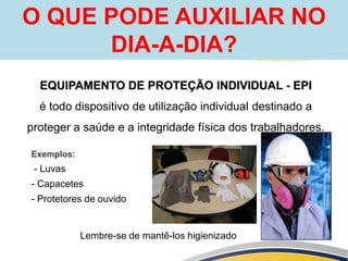 EQUIPAMENTO DE PROTEÇÃO INDIVIDUAL - EPI
é todo dispositivo de utilização individual destinado a
proteger a saúde e a integridade física dos trabalhadores.
O QUE PODE AUXILIAR NO
DIA-A-DIA?
Exemplos:
- Luvas
- Capacetes
- Protetores de ouvido
Lembre-se de mantê-los higienizado
 