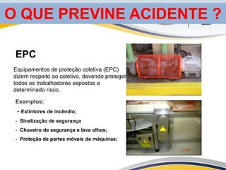 Equipamentos de proteção coletiva (EPC)
dizem respeito ao coletivo, devendo proteger
todos os trabalhadores expostos a
determinado risco.
EPC
Exemplos:
- Extintores de incêndio;
- Sinalização de segurança
- Chuveiro de segurança e lava olhos;
- Proteção de partes móveis de máquinas;
O QUE PREVINE ACIDENTE ?
 
