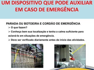  O que fazem?
 Conheça bem sua localização e tenha a calma suficiente para
acioná-lo em situações de emergência.
 Deve ser verificado diariamente antes do início das atividades.
PARADA OU BOTOEIRA E CORDÃO DE EMERGÊNCIA
UM DISPOSITIVO QUE PODE AUXILIAR
EM CASO DE EMERGÊNCIA
 