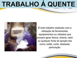 É todo trabalho realizado com a
utilização de ferramentas,
equipamentos ou métodos que
possam gerar faísca, chama, calor
ou qualquer fonte de ignição tais
como: solda, corte, desbaste,
perfuração.
TRABALHO Á QUENTE
 