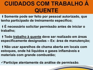 Somente pode ser feito por pessoal autorizado, que
tenha participado de treinamento específico;
É necessário solicitar permissão antes de iniciar o
trabalho;
Todo trabalho à quente deve ser realizado em áreas
especificamente designadas – Ex: área de manutenção;
Não usar aparelhos de chama aberta em locais com
estoques, onde há líquidos e gases inflamáveis e
materiais com grande combustão;
Participe atentamente da análise de permissão.
CUIDADOS COM TRABALHO Á
QUENTE
 