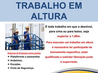TRABALHO EM
ALTURA
Sistemas de Proteção contra quedas
 Plataformas e passarelas
 Andaimes.
 Escadas.
 Cinto de Segurança.
É todo trabalho em que o desnível,
para cima ou para baixo, seja
superior a 1,80m.
Para executar um trabalho em altura
é necessário ter participado de
treinamento especifico, estar
qualificado e solicitar liberação junto
à supervisão.
 