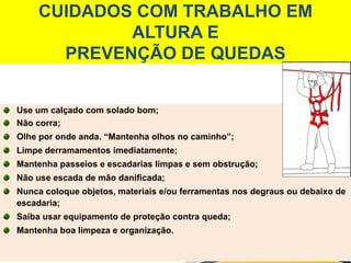 CUIDADOS COM TRABALHO EM
ALTURA E
PREVENÇÃO DE QUEDAS
Use um calçado com solado bom;
Não corra;
Olhe por onde anda. “Mantenha olhos no caminho”;
Limpe derramamentos imediatamente;
Mantenha passeios e escadarias limpas e sem obstrução;
Não use escada de mão danificada;
Nunca coloque objetos, materiais e/ou ferramentas nos degraus ou debaixo de
escadaria;
Saiba usar equipamento de proteção contra queda;
Mantenha boa limpeza e organização.
 