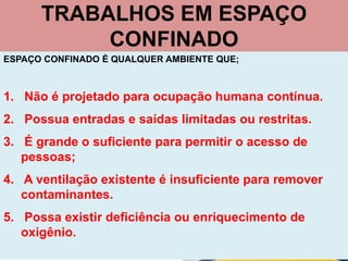 TRABALHOS EM ESPAÇO
CONFINADO
ESPAÇO CONFINADO É QUALQUER AMBIENTE QUE;
1. Não é projetado para ocupação humana contínua.
2. Possua entradas e saídas limitadas ou restritas.
3. É grande o suficiente para permitir o acesso de
pessoas;
4. A ventilação existente é insuficiente para remover
contaminantes.
5. Possa existir deficiência ou enriquecimento de
oxigênio.
 