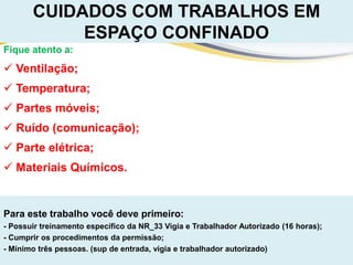 Para este trabalho você deve primeiro:
- Possuir treinamento específico da NR_33 Vigia e Trabalhador Autorizado (16 horas);
- Cumprir os procedimentos da permissão;
- Mínimo três pessoas. (sup de entrada, vigia e trabalhador autorizado)
CUIDADOS COM TRABALHOS EM
ESPAÇO CONFINADO
Fique atento a:
 Ventilação;
 Temperatura;
 Partes móveis;
 Ruído (comunicação);
 Parte elétrica;
 Materiais Químicos.
 