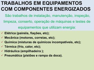São trabalhos de instalação, manutenção, inspeção,
limpeza, conserto, operação de máquinas e testes de
equipamentos que utilizam energia:
TRABALHOS EM EQUIPAMENTOS
COM COMPONENTES ENERGIZADOS
 Elétrica (painéis, fiações, etc);
 Mecânica (motores, correias, etc);
 Química (misturas de químicos incompatíveis, etc);
 Térmica (frio, calor, etc);
 Hidráulica (empilhadeira );
 Pneumática (pistões e rampa da doca).
 