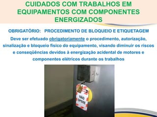 OBRIGATÓRIO: PROCEDIMENTO DE BLOQUEIO E ETIQUETAGEM
Deve ser efetuado obrigatoriamente o procedimento, autorização,
sinalização e bloqueio físico do equipamento, visando diminuir os riscos
e conseqüências devidos à energização acidental de motores e
componentes elétricos durante os trabalhos
CUIDADOS COM TRABALHOS EM
EQUIPAMENTOS COM COMPONENTES
ENERGIZADOS
 