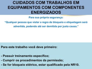 Para este trabalho você deve primeiro:
- Possuir treinamento específico;
- Cumprir os procedimentos da permissão;
- Se for bloqueio elétrico, estar qualificado pela NR10.
Para sua própria segurança:
“Qualquer pessoa que violar a regra de bloqueio e etiquetagem será
advertida, podendo até ser demitida por justa causa.”
CUIDADOS COM TRABALHOS EM
EQUIPAMENTOS COM COMPONENTES
ENERGIZADOS
 