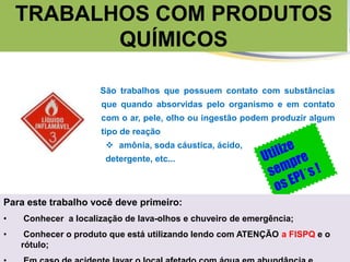 São trabalhos que possuem contato com substâncias
que quando absorvidas pelo organismo e em contato
com o ar, pele, olho ou ingestão podem produzir algum
tipo de reação
 amônia, soda cáustica, ácido,
detergente, etc...
TRABALHOS COM PRODUTOS
QUÍMICOS
Para este trabalho você deve primeiro:
• Conhecer a localização de lava-olhos e chuveiro de emergência;
• Conhecer o produto que está utilizando lendo com ATENÇÃO a FISPQ e o
rótulo;
 