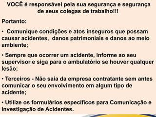 VOCÊ é responsável pela sua segurança e segurança
de seus colegas de trabalho!!!
Portanto:
• Comunique condições e atos inseguros que possam
causar acidentes, danos patrimoniais e danos ao meio
ambiente;
• Sempre que ocorrer um acidente, informe ao seu
supervisor e siga para o ambulatório se houver qualquer
lesão;
• Terceiros - Não saia da empresa contratante sem antes
comunicar o seu envolvimento em algum tipo de
acidente;
• Utilize os formulários específicos para Comunicação e
Investigação de Acidentes.
 