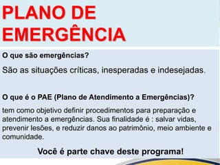 PLANO DE
EMERGÊNCIA
O que são emergências?
São as situações críticas, inesperadas e indesejadas.
O que é o PAE (Plano de Atendimento a Emergências)?
tem como objetivo definir procedimentos para preparação e
atendimento a emergências. Sua finalidade é : salvar vidas,
prevenir lesões, e reduzir danos ao patrimônio, meio ambiente e
comunidade.
Você é parte chave deste programa!
 