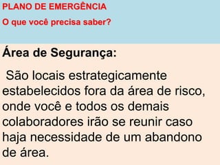 PLANO DE EMERGÊNCIA
O que você precisa saber?
Área de Segurança:
São locais estrategicamente
estabelecidos fora da área de risco,
onde você e todos os demais
colaboradores irão se reunir caso
haja necessidade de um abandono
de área.
 