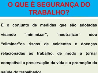 O QUE É SEGURANÇA DO
TRABALHO?
É o conjunto de medidas que são adotadas
visando “minimizar”, “neutralizar” e/ou
“eliminar”os riscos de acidentes e doenças
relacionadas ao trabalho, de modo a tornar
compatível a preservação da vida e a promoção da
 
